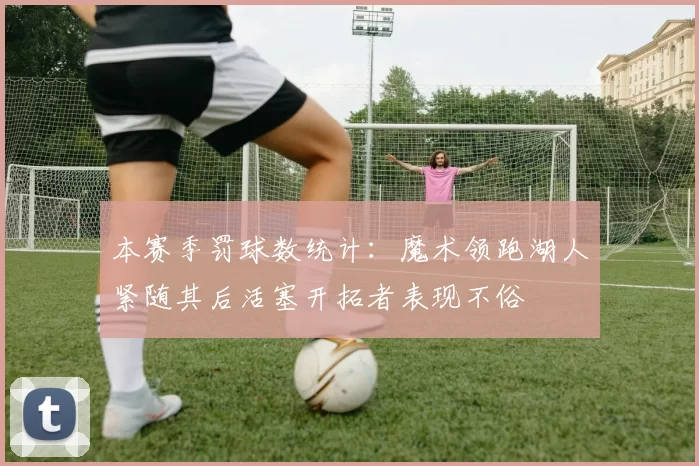 本赛季罚球数统计：魔术领跑湖人紧随其后活塞开拓者表现不俗