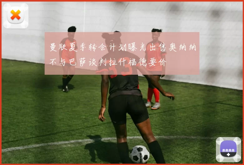曼联夏季转会计划曝光出售奥纳纳不与巴萨谈判拉什福德要价