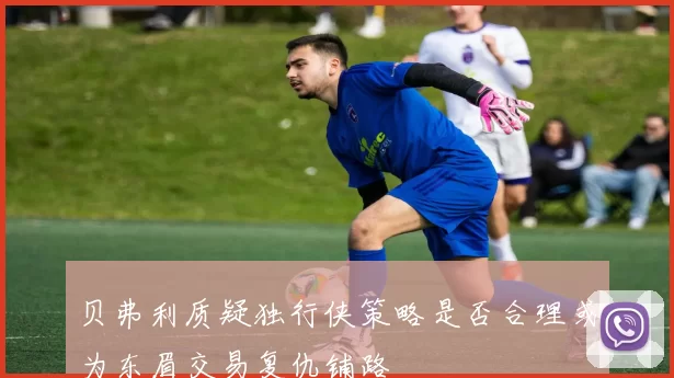 贝弗利质疑独行侠策略是否合理或为东眉交易复仇铺路