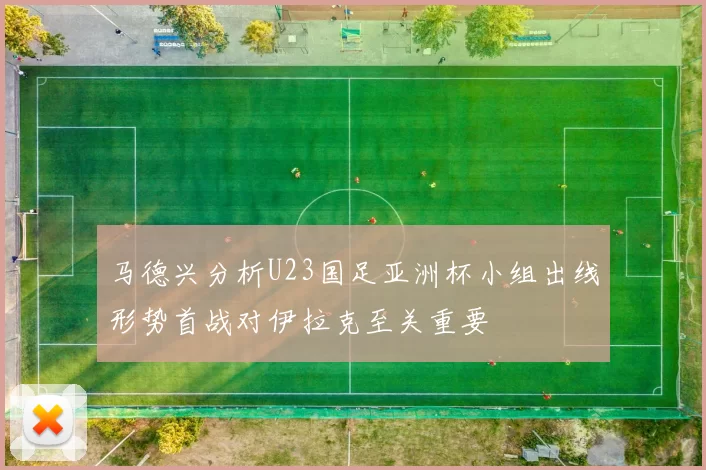 马德兴分析U23国足亚洲杯小组出线形势首战对伊拉克至关重要