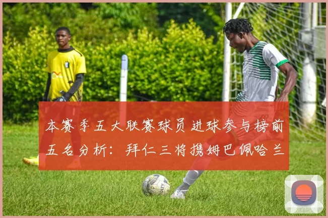 本赛季五大联赛球员进球参与榜前五名分析：拜仁三将携姆巴佩哈兰德争辉