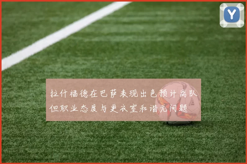 拉什福德在巴萨表现出色预计离队但职业态度与更衣室和谐无问题