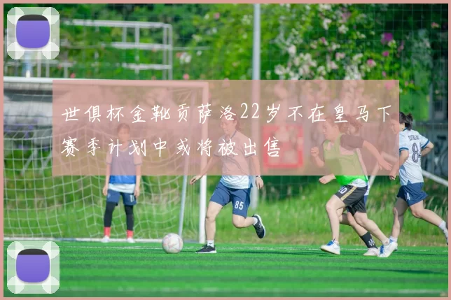 世俱杯金靴贡萨洛22岁不在皇马下赛季计划中或将被出售