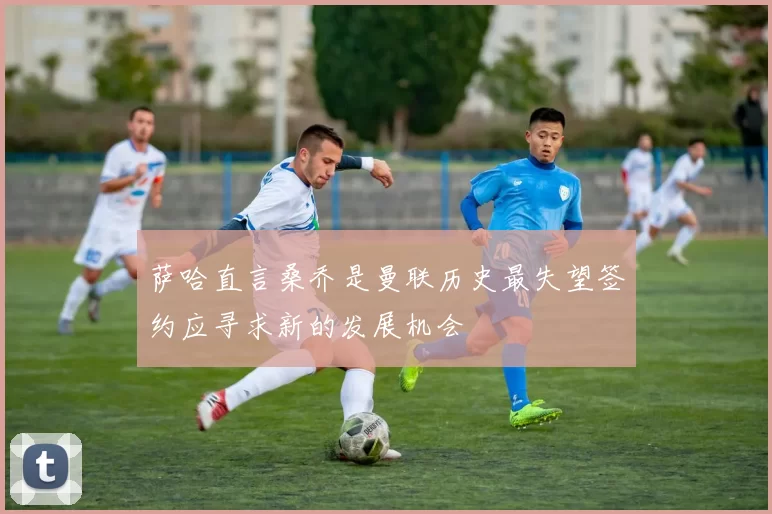 萨哈直言桑乔是曼联历史最失望签约应寻求新的发展机会