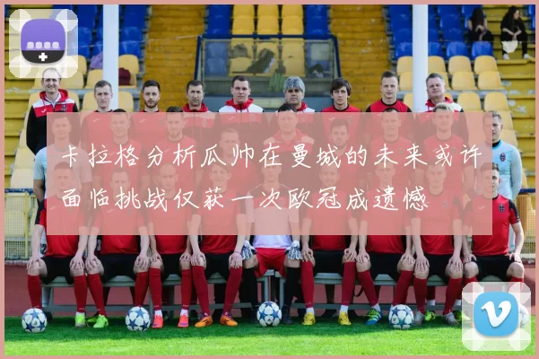 卡拉格分析瓜帅在曼城的未来或许面临挑战仅获一次欧冠成遗憾