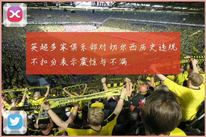 英超多家俱乐部对切尔西历史违规不扣分表示震惊与不满