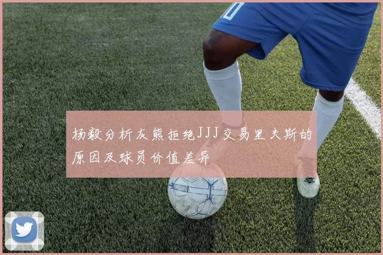 杨毅分析灰熊拒绝JJJ交易里夫斯的原因及球员价值差异