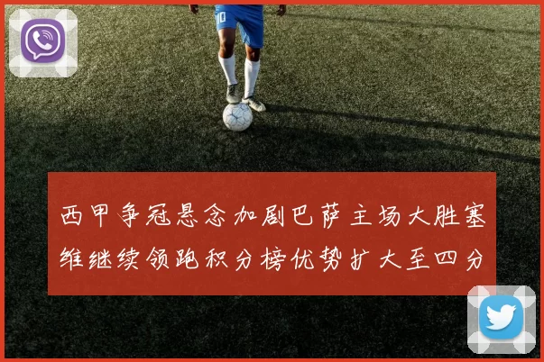 西甲争冠悬念加剧巴萨主场大胜塞维继续领跑积分榜优势扩大至四分