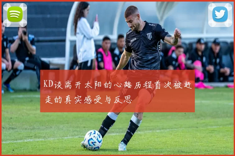 KD谈离开太阳的心路历程首次被赶走的真实感受与反思