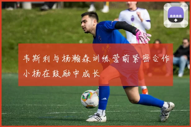 韦斯利与杨瀚森训练营前紧密合作小杨在鼓励中成长