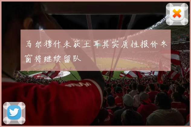 马尔穆什未获土耳其实质性报价冬窗将继续留队