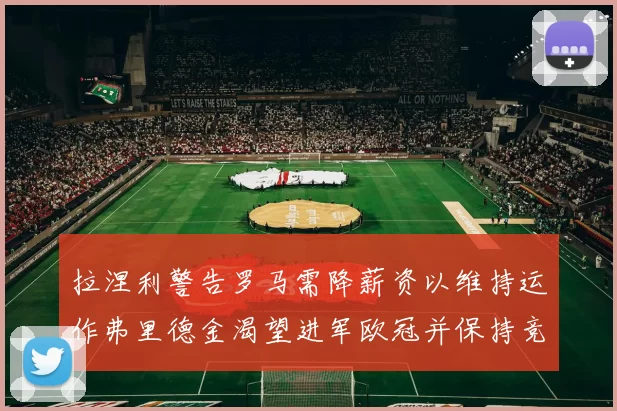 拉涅利警告罗马需降薪资以维持运作弗里德金渴望进军欧冠并保持竞争力