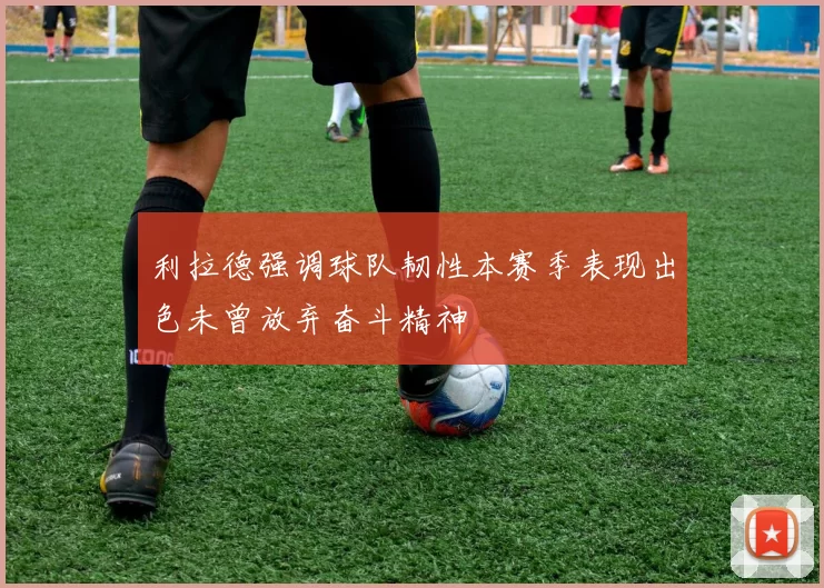 利拉德强调球队韧性本赛季表现出色未曾放弃奋斗精神