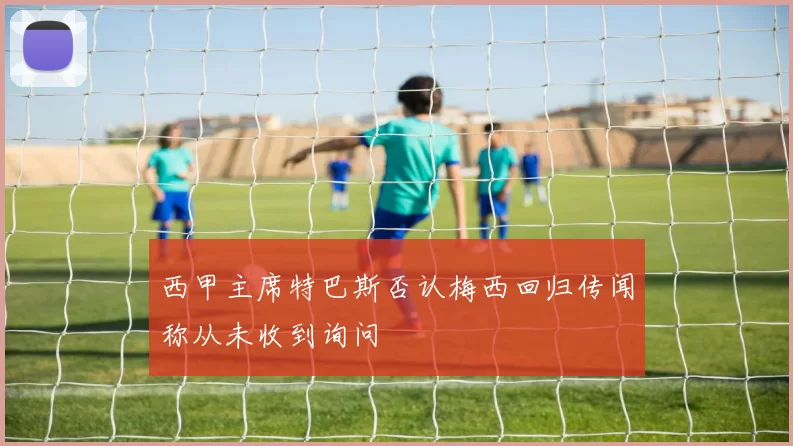 西甲主席特巴斯否认梅西回归传闻称从未收到询问