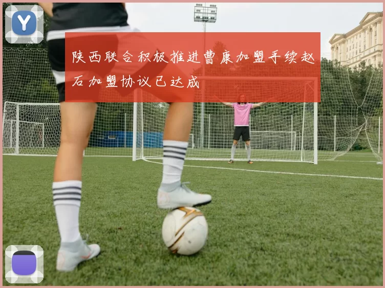 陕西联合积极推进曹康加盟手续赵石加盟协议已达成