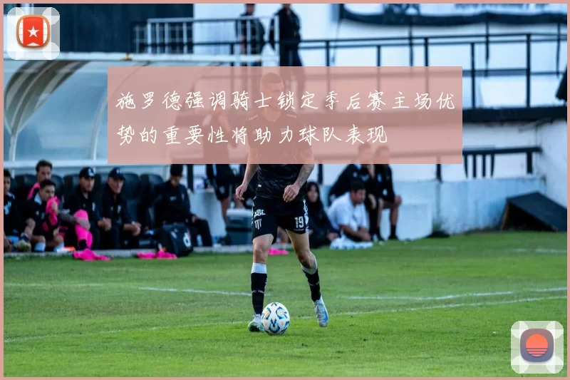 施罗德强调骑士锁定季后赛主场优势的重要性将助力球队表现