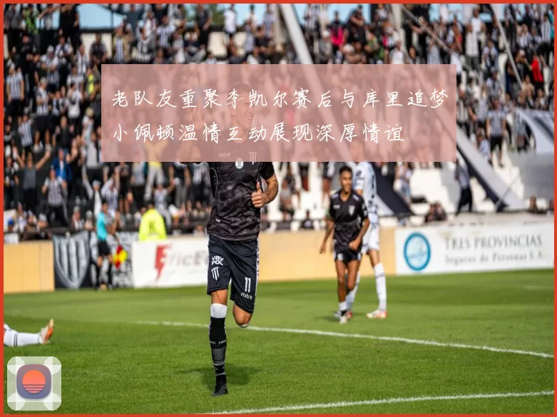 老队友重聚李凯尔赛后与库里追梦小佩顿温情互动展现深厚情谊