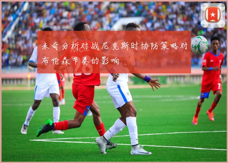 米奇分析对战尼克斯时协防策略对布伦森节奏的影响