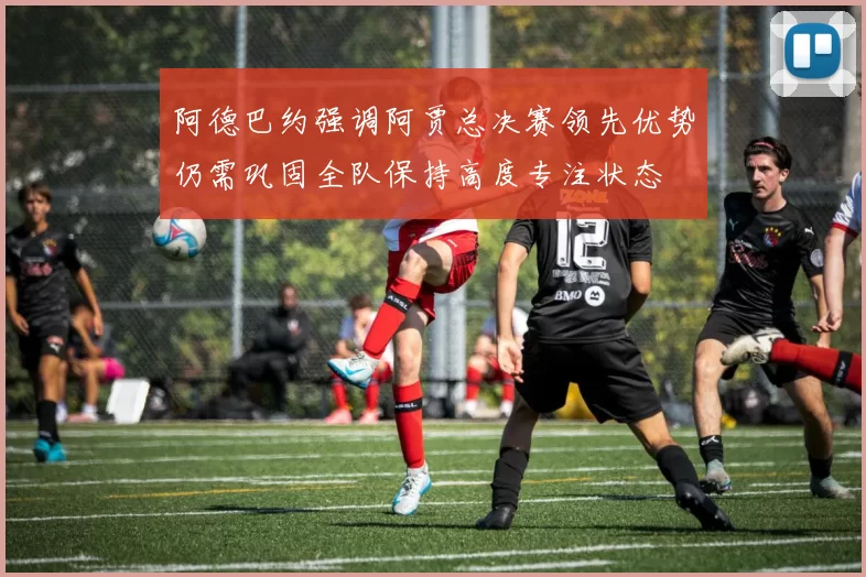 阿德巴约强调阿贾总决赛领先优势仍需巩固全队保持高度专注状态