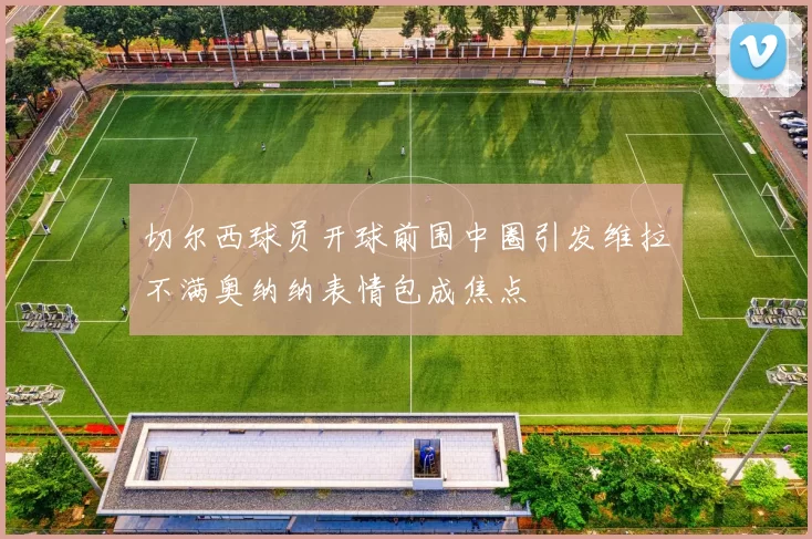 切尔西球员开球前围中圈引发维拉不满奥纳纳表情包成焦点