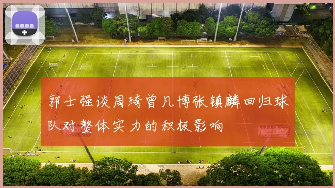 郭士强谈周琦曾凡博张镇麟回归球队对整体实力的积极影响