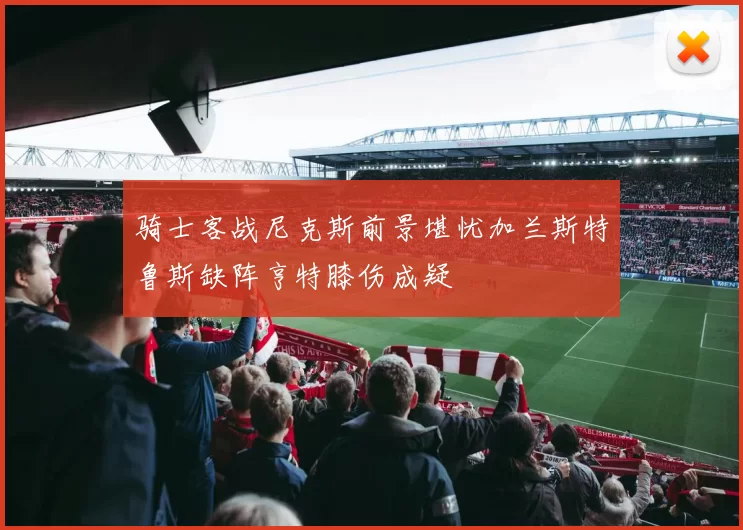 骑士客战尼克斯前景堪忧加兰斯特鲁斯缺阵亨特膝伤成疑