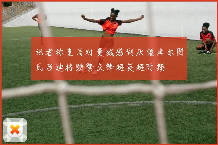 记者称皇马对曼城感到厌倦库尔图瓦吕迪格频繁交锋超英超时期