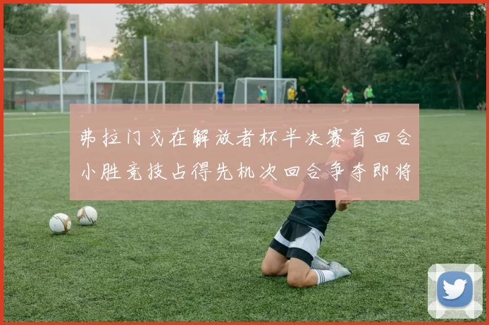 弗拉门戈在解放者杯半决赛首回合小胜竞技占得先机次回合争夺即将开启